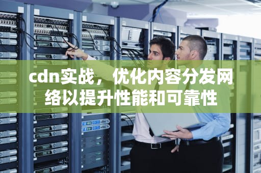 cdn实战，优化内容分发网络以提升性能和可靠性