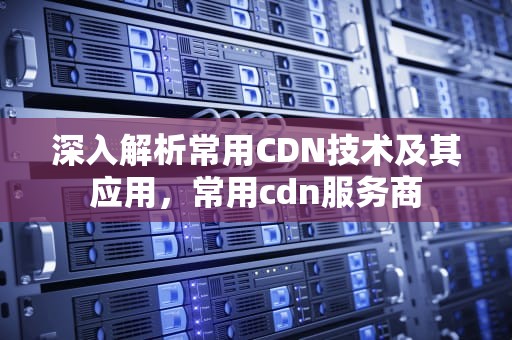 深入解析常用CDN技术及其应用，常用cdn服务商