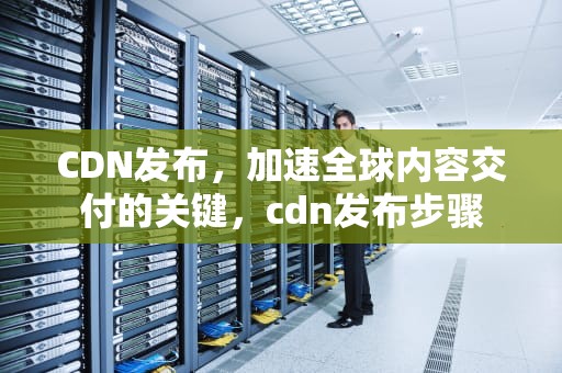 CDN发布，加速全球内容交付的关键，cdn发布步骤