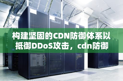 构建坚固的CDN防御体系以抵御DDoS攻击，cdn防御ddos效果