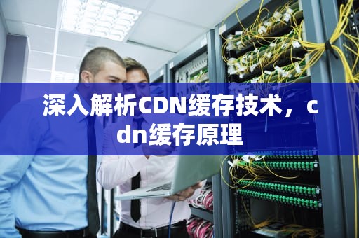 深入解析CDN缓存技术，cdn缓存原理