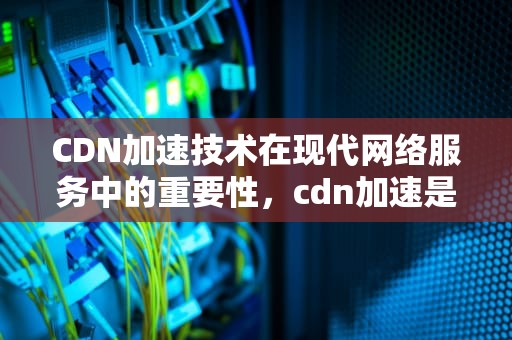 CDN加速技术在现代网络服务中的重要性，cdn加速是什么意思