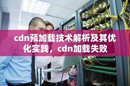 cdn预加载技术解析及其优化实践，cdn加载失败
