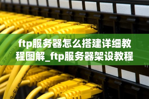 ftp服务器怎么搭建详细教程图解_ftp服务器架设教程_详细教程图解：如何搭建FTP服务器
