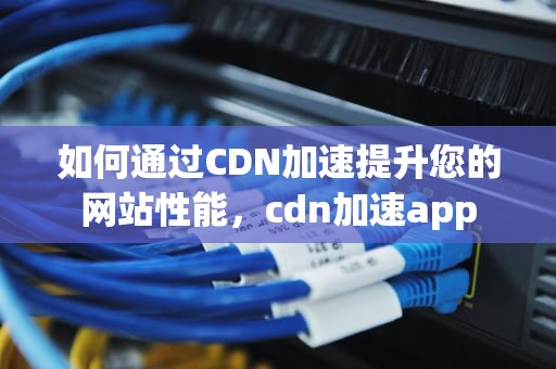 如何通过CDN加速提升您的网站性能，cdn加速app