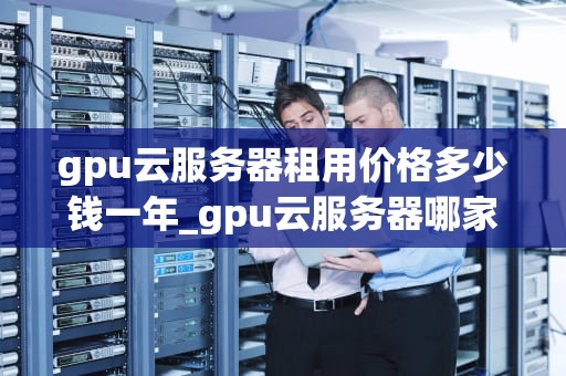 gpu云服务器租用价格多少钱一年_gpu云服务器哪家便宜_GPU云服务器租用价格及影响因素分析