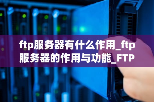 ftp服务器有什么作用_ftp服务器的作用与功能_FTP服务器的作用及其应用