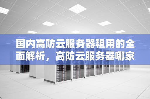 国内高防云服务器租用的全面解析，高防云服务器哪家便宜