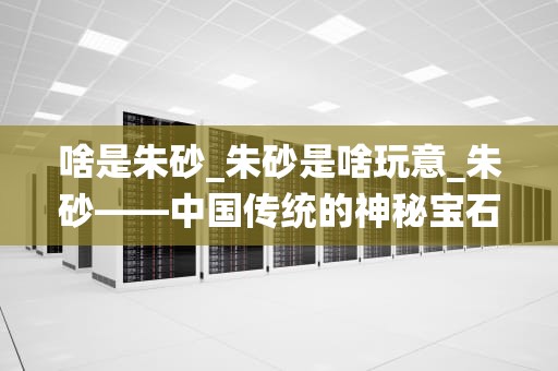 啥是朱砂_朱砂是啥玩意_朱砂——中国传统的神秘宝石
