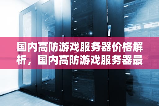 国内高防游戏服务器价格解析，国内高防游戏服务器最贵的是什么