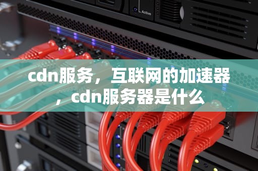 cdn服务，互联网的加速器，cdn服务器是什么