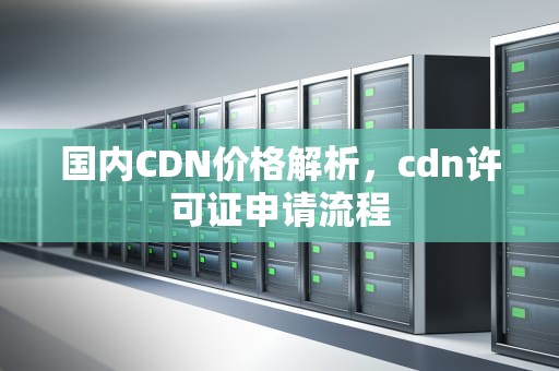 国内CDN价格解析，cdn许可证申请流程