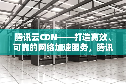 腾讯云CDN——打造高效、可靠的网络加速服务，腾讯云cdn价格