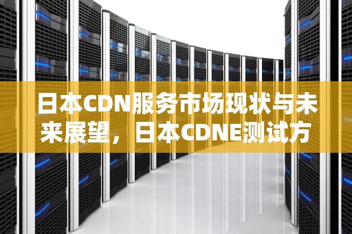 日本CDN服务市场现状与未来展望，日本CDNE测试方法