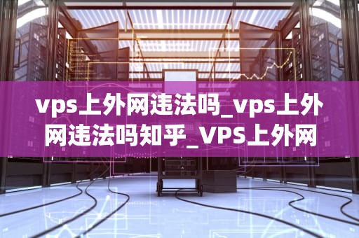 vps上外网违法吗_vps上外网违法吗知乎_VPS上外网违法吗？——探讨虚拟专用服务器的法律问题