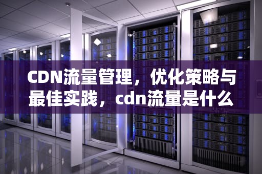 CDN流量管理，优化策略与最佳实践，cdn流量是什么意思