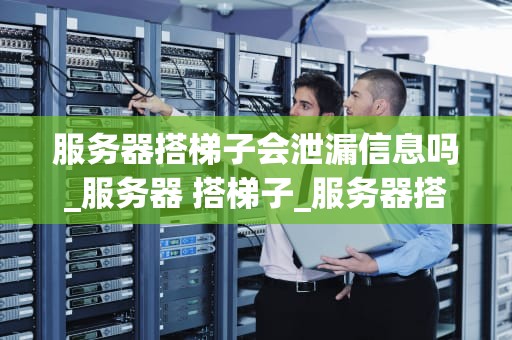 服务器搭梯子会泄漏信息吗_服务器 搭梯子_服务器搭梯子会泄漏信息吗？