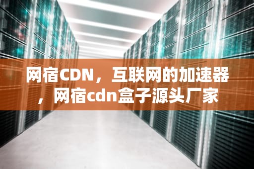 网宿CDN，互联网的加速器，网宿cdn盒子源头厂家