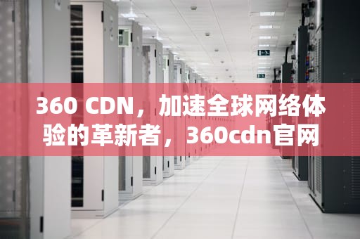 360 CDN，加速全球网络体验的革新者，360cdn官网