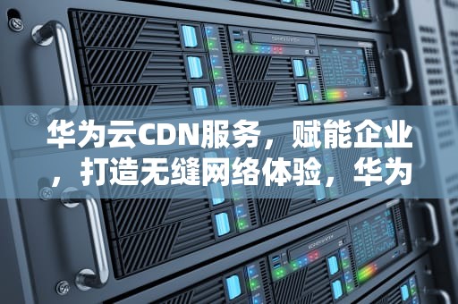 华为云CDN服务，赋能企业，打造无缝网络体验，华为云cdn价格