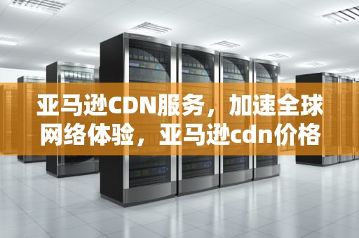 亚马逊CDN服务，加速全球网络体验，亚马逊cdn价格