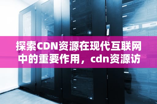 探索CDN资源在现代互联网中的重要作用，cdn资源访问出现问题什么意思