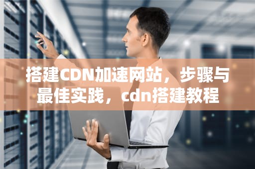 搭建CDN加速网站，步骤与最佳实践，cdn搭建教程