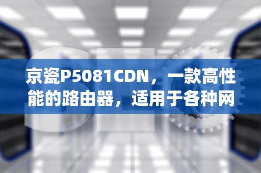 京瓷P5081CDN，一款高性能的路由器，适用于各种网络环境，京瓷p5021cdnID和密码