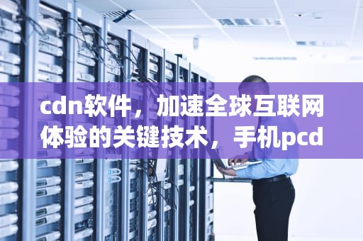 cdn软件，加速全球互联网体验的关键技术，手机pcdn软件