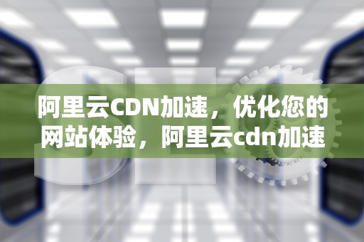 阿里云CDN加速，优化您的网站体验，阿里云cdn加速价格