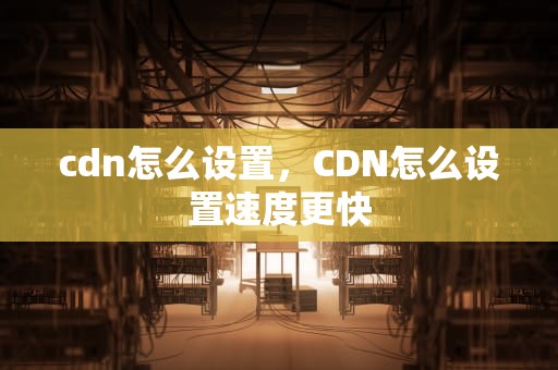 cdn怎么设置，CDN怎么设置速度更快