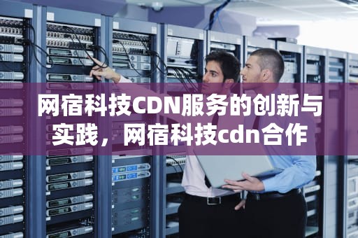 网宿科技CDN服务的创新与实践，网宿科技cdn合作