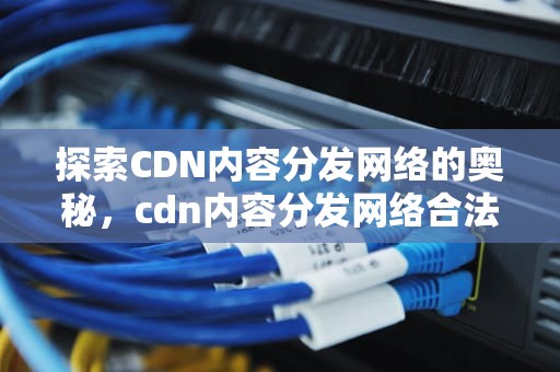 探索CDN内容分发网络的奥秘，cdn内容分发网络合法吗安全吗