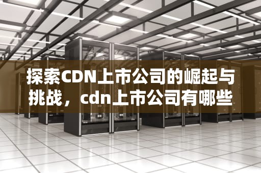 探索CDN上市公司的崛起与挑战，cdn上市公司有哪些