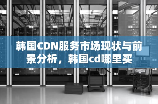 韩国CDN服务市场现状与前景分析，韩国cd哪里买