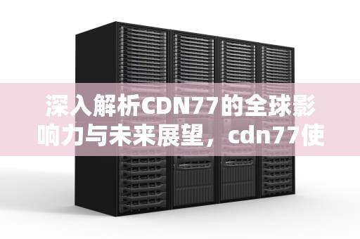 深入解析CDN77的全球影响力与未来展望，cdn77使用教程