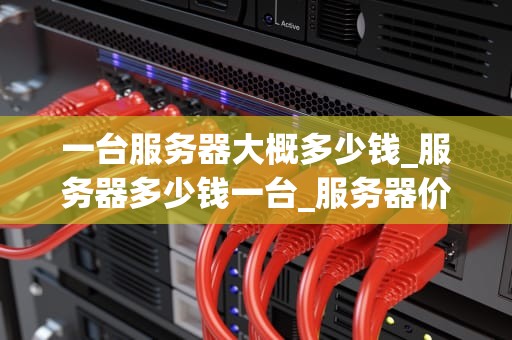 一台服务器大概多少钱_服务器多少钱一台_服务器价格及其影响因素