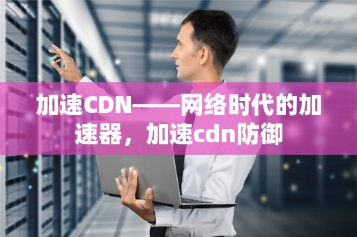 加速CDN——网络时代的加速器，加速cdn防御