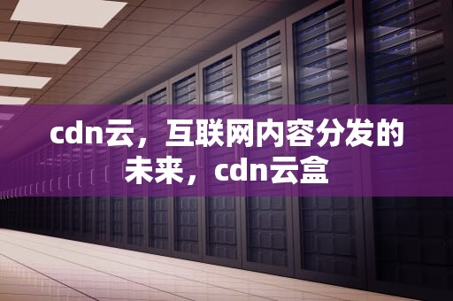 cdn云，互联网内容分发的未来，cdn云盒