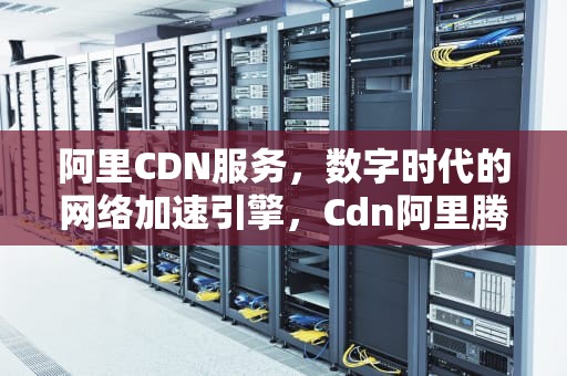 阿里CDN服务，数字时代的网络加速引擎，Cdn阿里腾讯网速科技2023年竞争格局