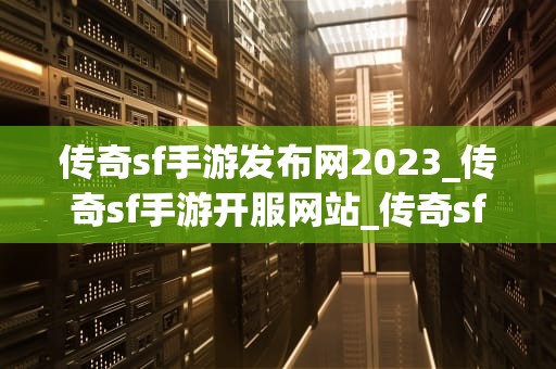 传奇sf手游发布网2023_传奇sf手游开服网站_传奇sf手游发布网2023：探索与创新的新篇章