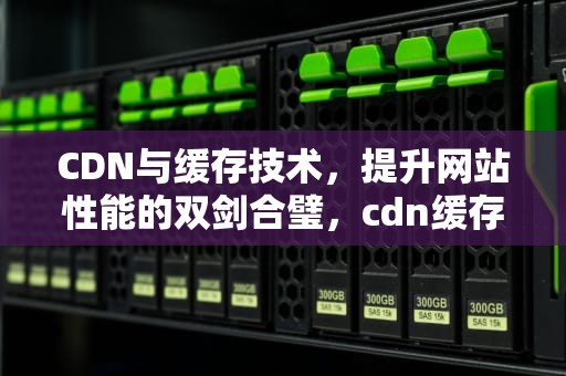 CDN与缓存技术，提升网站性能的双剑合璧，cdn缓存怎么清除