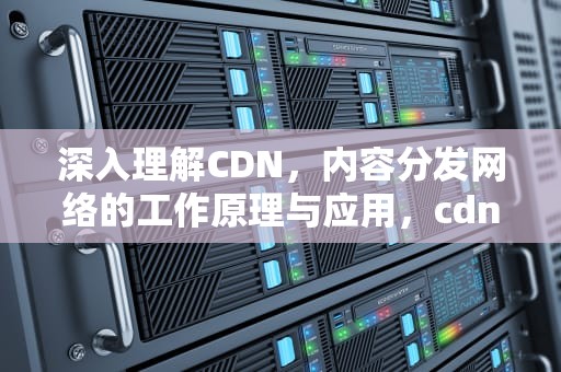 深入理解CDN，内容分发网络的工作原理与应用，cdn是什么意思