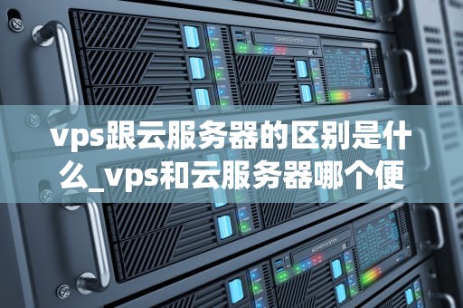 vps跟云服务器的区别是什么_vps和云服务器哪个便宜_VPS与云服务器的区别