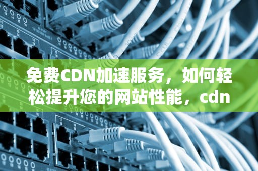 免费CDN加速服务，如何轻松提升您的网站性能，cdn免费加速