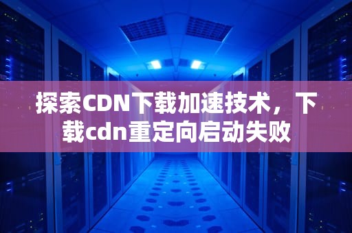 探索CDN下载加速技术，下载cdn重定向启动失败