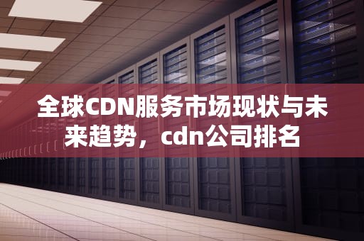 全球CDN服务市场现状与未来趋势，cdn公司排名