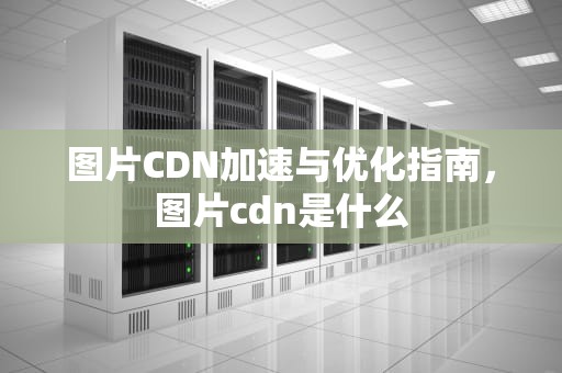 图片CDN加速与优化指南，图片cdn是什么