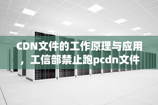 CDN文件的工作原理与应用，工信部禁止跑pcdn文件