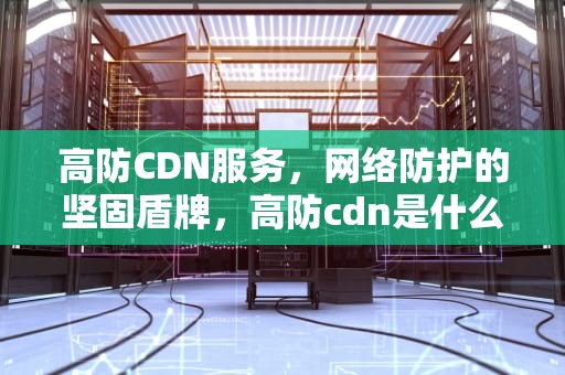 高防CDN服务，网络防护的坚固盾牌，高防cdn是什么意思